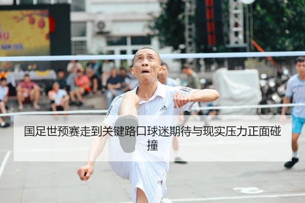 国足世预赛走到关键路口球迷期待与现实压力正面碰撞